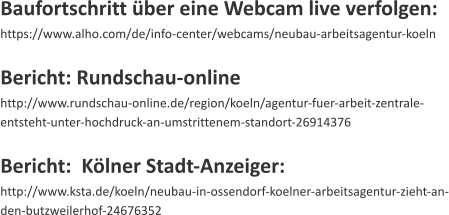 Baufortschritt ber eine Webcam live verfolgen: https://www.alho.com/de/info-center/webcams/neubau-arbeitsagentur-koeln  Bericht: Rundschau-online http://www.rundschau-online.de/region/koeln/agentur-fuer-arbeit-zentrale-entsteht-unter-hochdruck-an-umstrittenem-standort-26914376  Bericht:  Klner Stadt-Anzeiger: http://www.ksta.de/koeln/neubau-in-ossendorf-koelner-arbeitsagentur-zieht-an-den-butzweilerhof-24676352